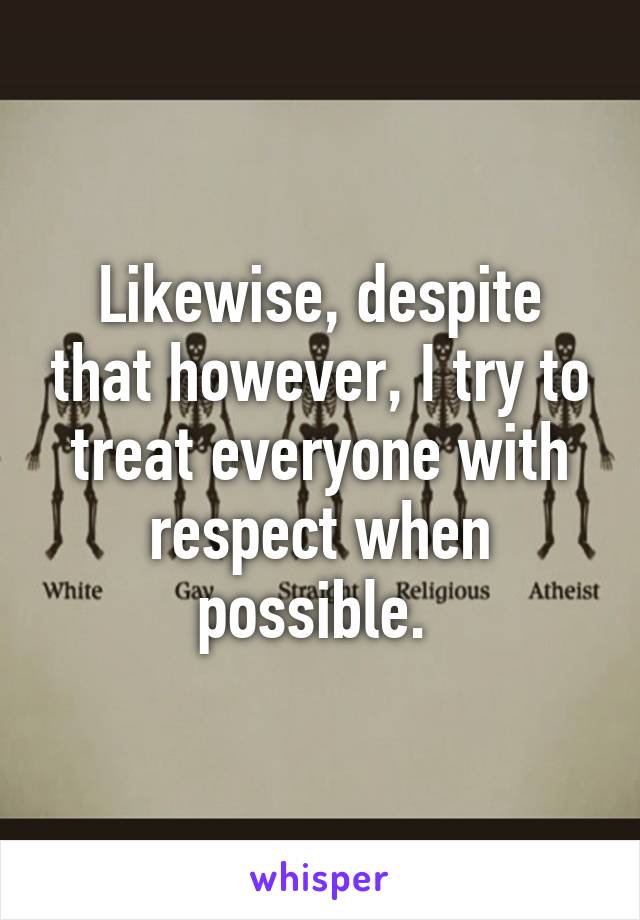 Likewise, despite that however, I try to treat everyone with respect when possible. 