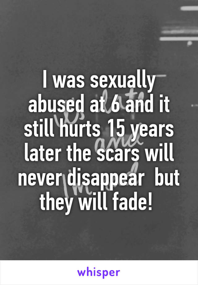I was sexually abused at 6 and it still hurts 15 years later the scars will never disappear  but they will fade! 