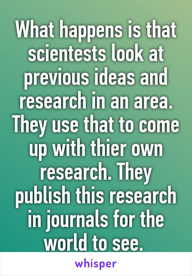 What happens is that scientests look at previous ideas and research in an area. They use that to come up with thier own research. They publish this research in journals for the world to see. 