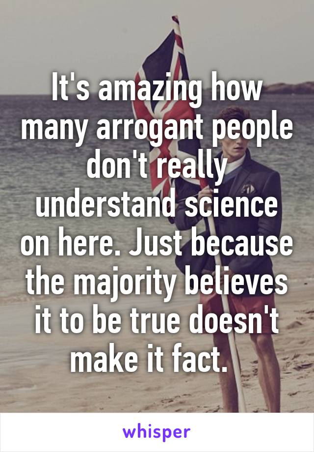 It's amazing how many arrogant people don't really understand science on here. Just because the majority believes it to be true doesn't make it fact.  