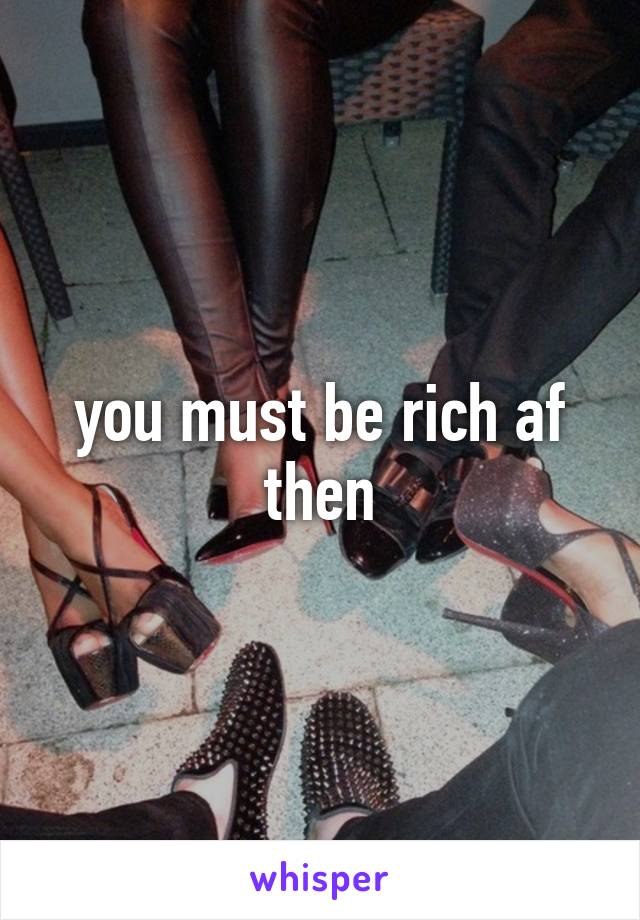 you must be rich af then