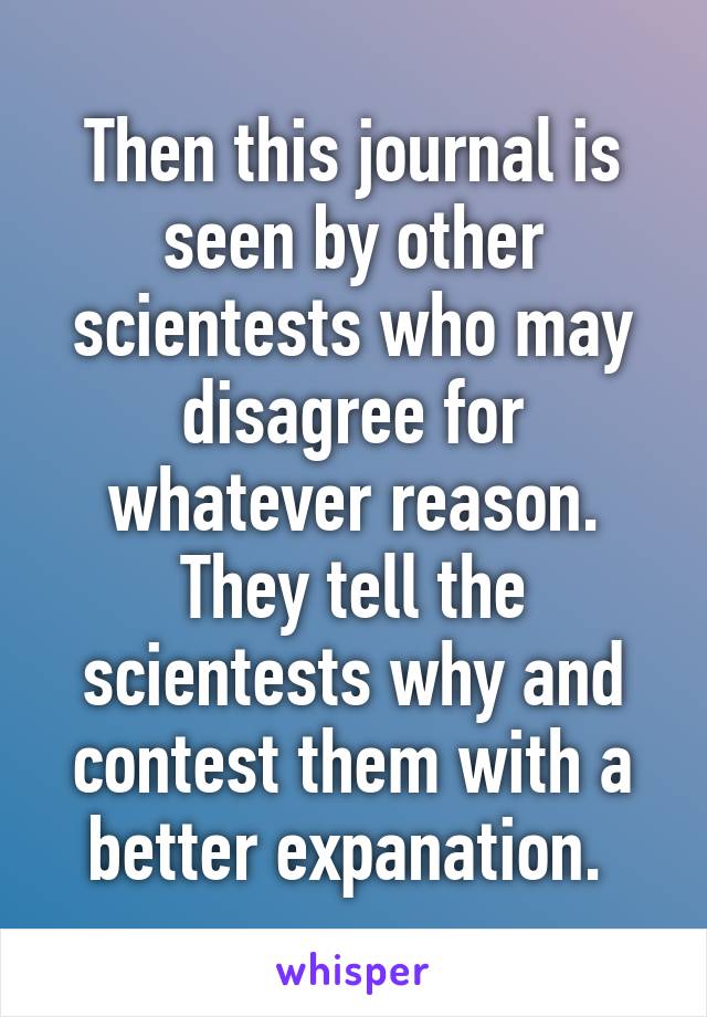 Then this journal is seen by other scientests who may disagree for whatever reason. They tell the scientests why and contest them with a better expanation. 