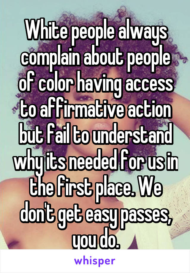 White people always complain about people of color having access to affirmative action but fail to understand why its needed for us in the first place. We don't get easy passes, you do.