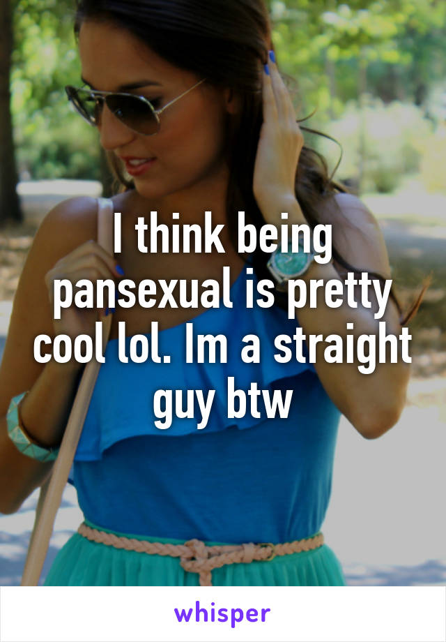 I think being pansexual is pretty cool lol. Im a straight guy btw