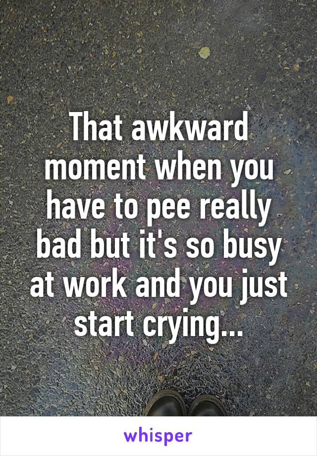 That awkward moment when you have to pee really bad but it's so busy at work and you just start crying...