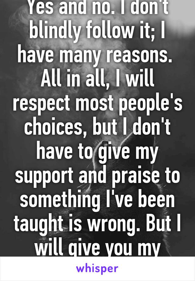 Yes and no. I don't blindly follow it; I have many reasons.  All in all, I will respect most people's choices, but I don't have to give my support and praise to something I've been taught is wrong. But I will give you my respect. 