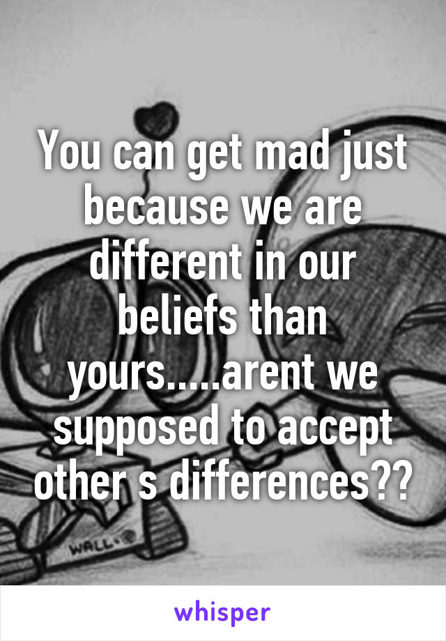 You can get mad just because we are different in our beliefs than yours.....arent we supposed to accept other s differences??