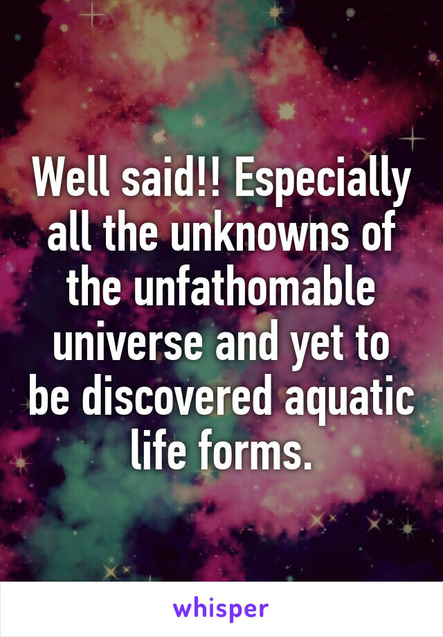 Well said!! Especially all the unknowns of the unfathomable universe and yet to be discovered aquatic life forms.