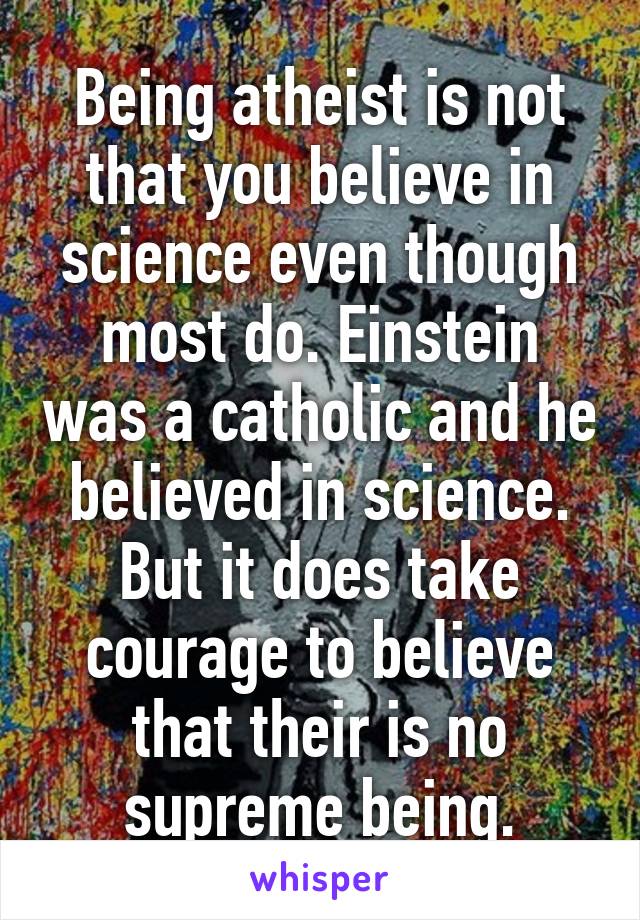 Being atheist is not that you believe in science even though most do. Einstein was a catholic and he believed in science. But it does take courage to believe that their is no supreme being.