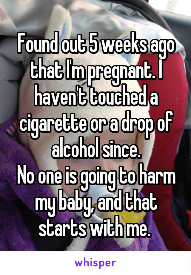 Found out 5 weeks ago that I'm pregnant. I haven't touched a cigarette or a drop of alcohol since.
No one is going to harm my baby, and that starts with me. 