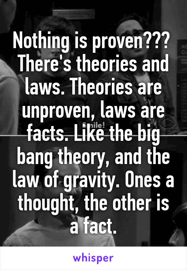 Nothing is proven???  There's theories and laws. Theories are unproven, laws are facts. Like the big bang theory, and the law of gravity. Ones a thought, the other is a fact.