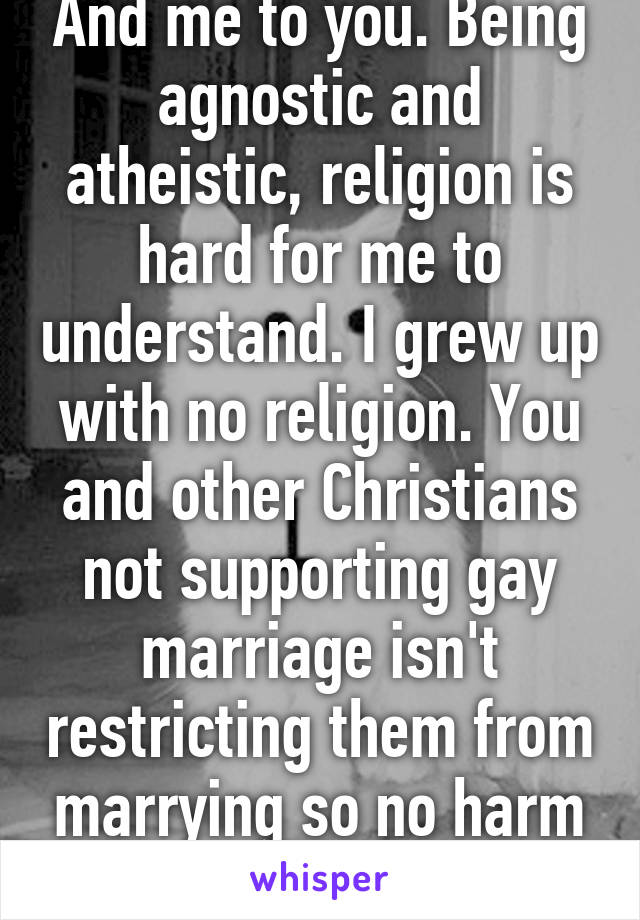 And me to you. Being agnostic and atheistic, religion is hard for me to understand. I grew up with no religion. You and other Christians not supporting gay marriage isn't restricting them from marrying so no harm done.