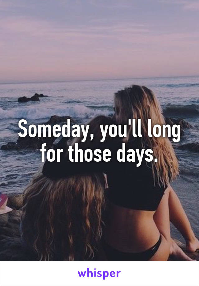 Someday, you'll long for those days.