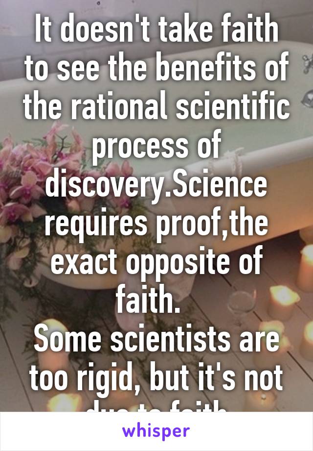 It doesn't take faith to see the benefits of the rational scientific process of discovery.Science requires proof,the exact opposite of faith.  
Some scientists are too rigid, but it's not due to faith