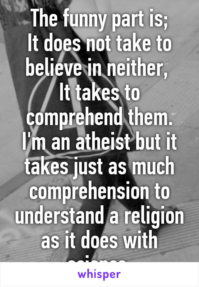 The funny part is;
It does not take to believe in neither, 
It takes to comprehend them.
I'm an atheist but it takes just as much comprehension to understand a religion as it does with science.