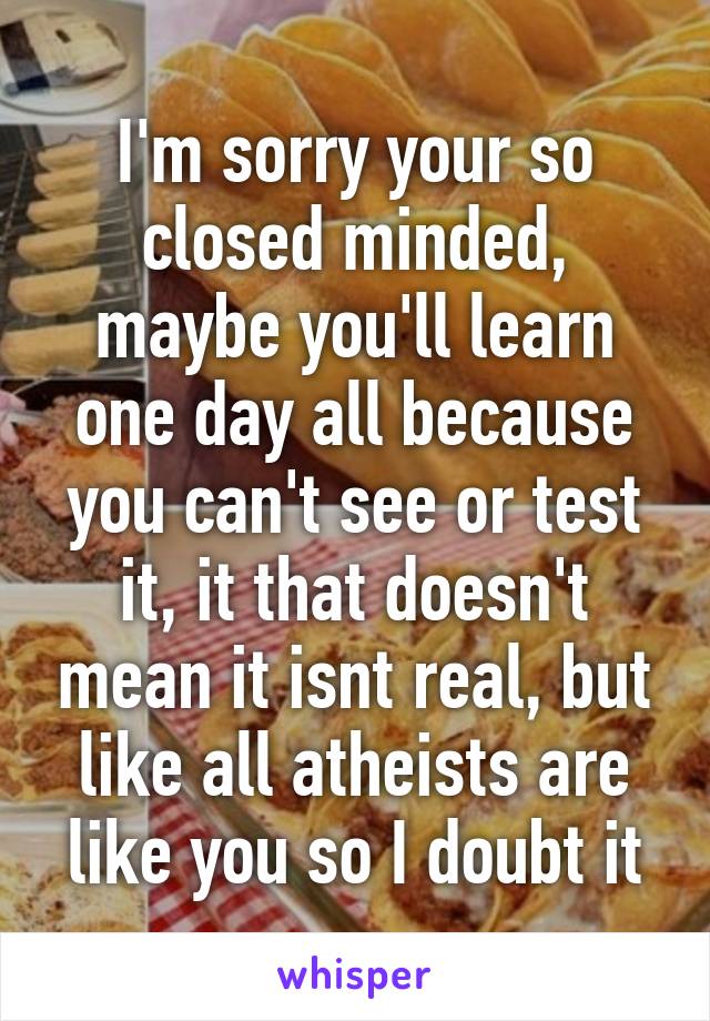 I'm sorry your so closed minded, maybe you'll learn one day all because you can't see or test it, it that doesn't mean it isnt real, but like all atheists are like you so I doubt it