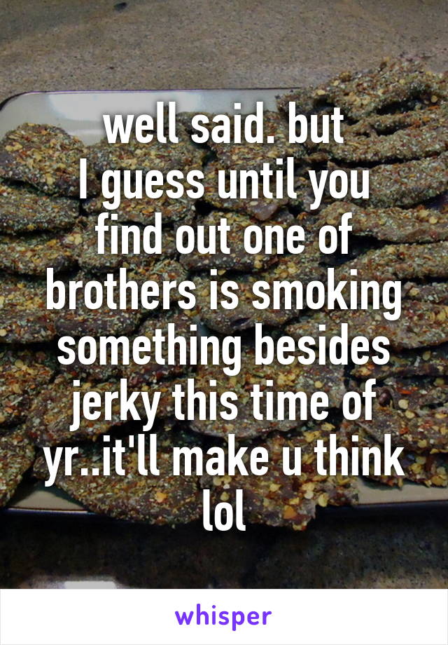 well said. but
I guess until you find out one of brothers is smoking something besides jerky this time of yr..it'll make u think lol