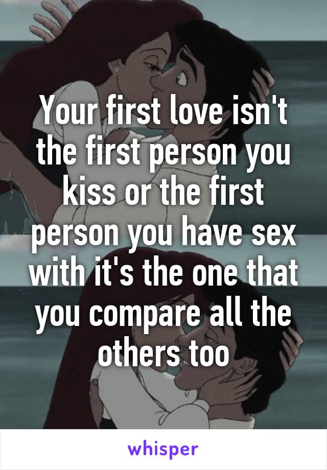 Your first love isn't the first person you kiss or the first person you have sex with it's the one that you compare all the others too