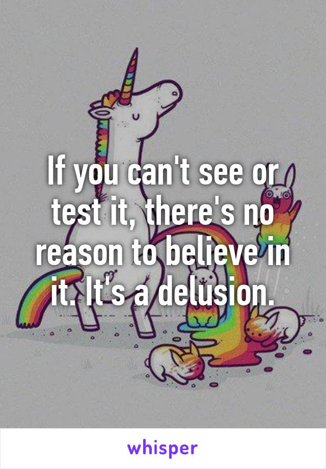 If you can't see or test it, there's no reason to believe in it. It's a delusion.