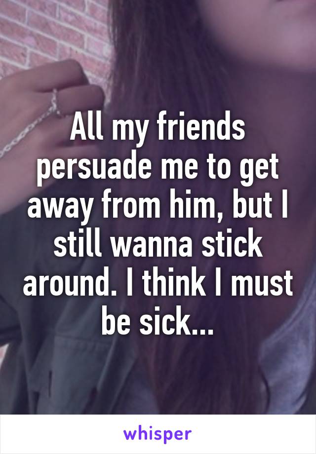 All my friends persuade me to get away from him, but I still wanna stick around. I think I must be sick...