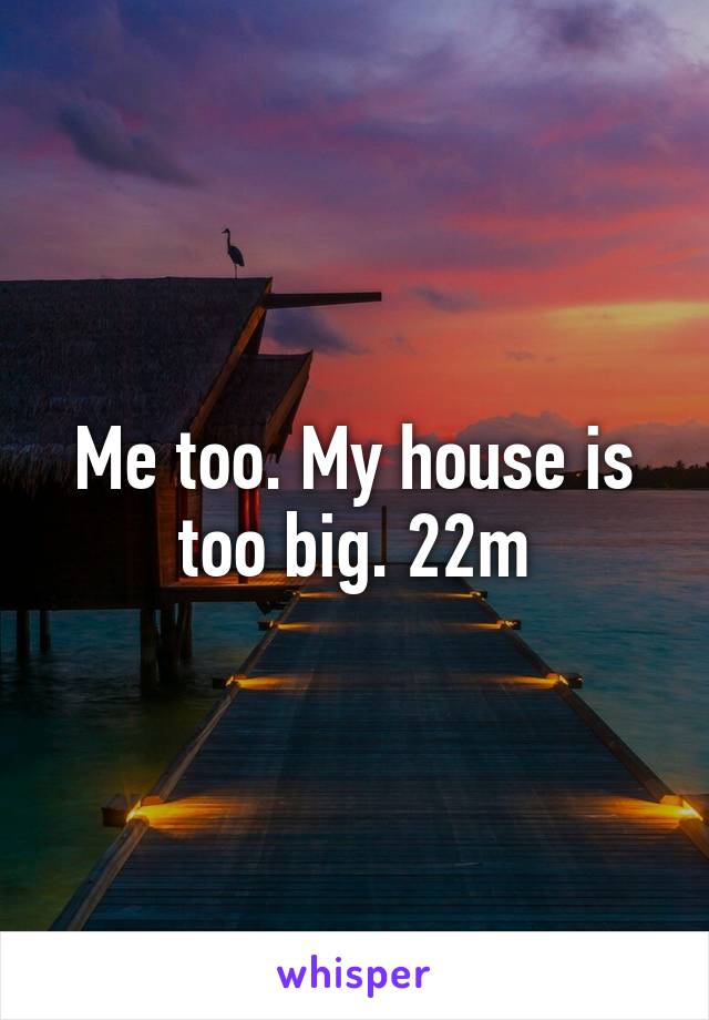 Me too. My house is too big. 22m