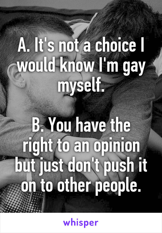 A. It's not a choice I would know I'm gay myself.

B. You have the right to an opinion but just don't push it on to other people.