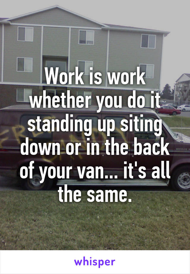 Work is work whether you do it standing up siting down or in the back of your van... it's all the same.