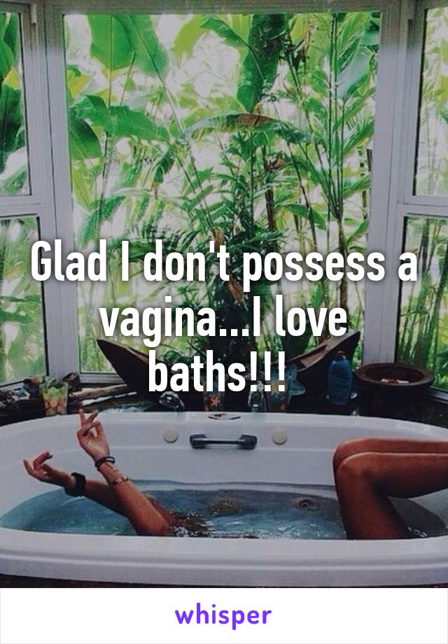 Glad I don't possess a vagina...I love baths!!! 