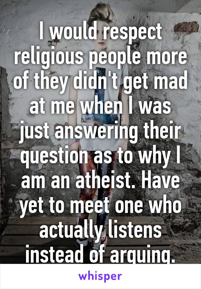 I would respect religious people more of they didn't get mad at me when I was just answering their question as to why I am an atheist. Have yet to meet one who actually listens instead of arguing.