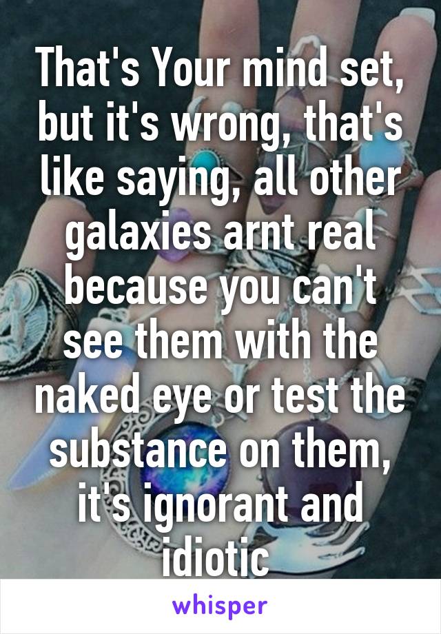 That's Your mind set, but it's wrong, that's like saying, all other galaxies arnt real because you can't see them with the naked eye or test the substance on them, it's ignorant and idiotic 