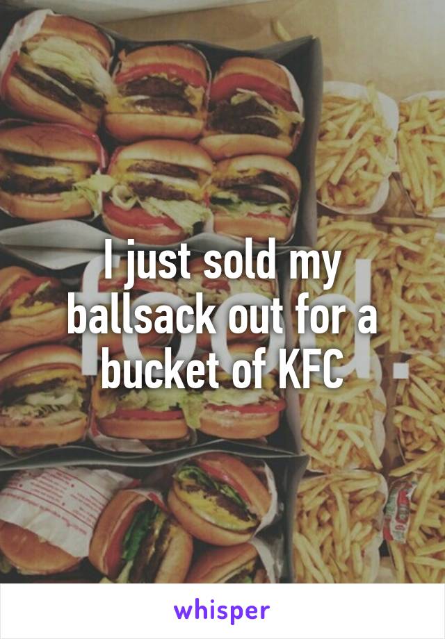 I just sold my ballsack out for a bucket of KFC