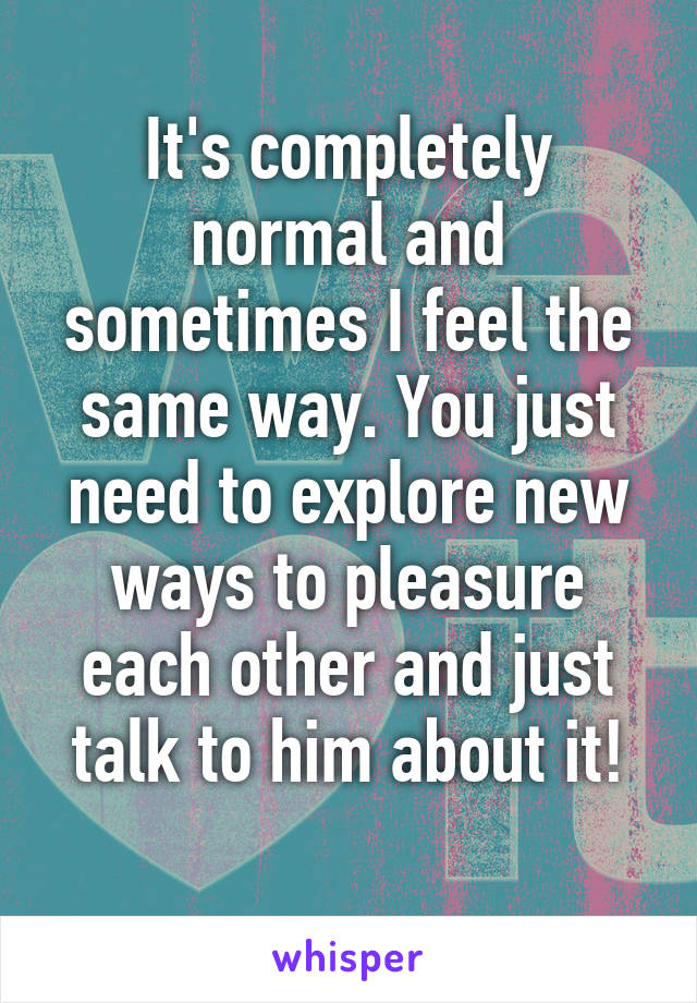 It's completely normal and sometimes I feel the same way. You just need to explore new ways to pleasure each other and just talk to him about it!
