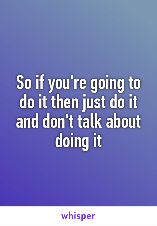 So if you're going to do it then just do it and don't talk about doing it