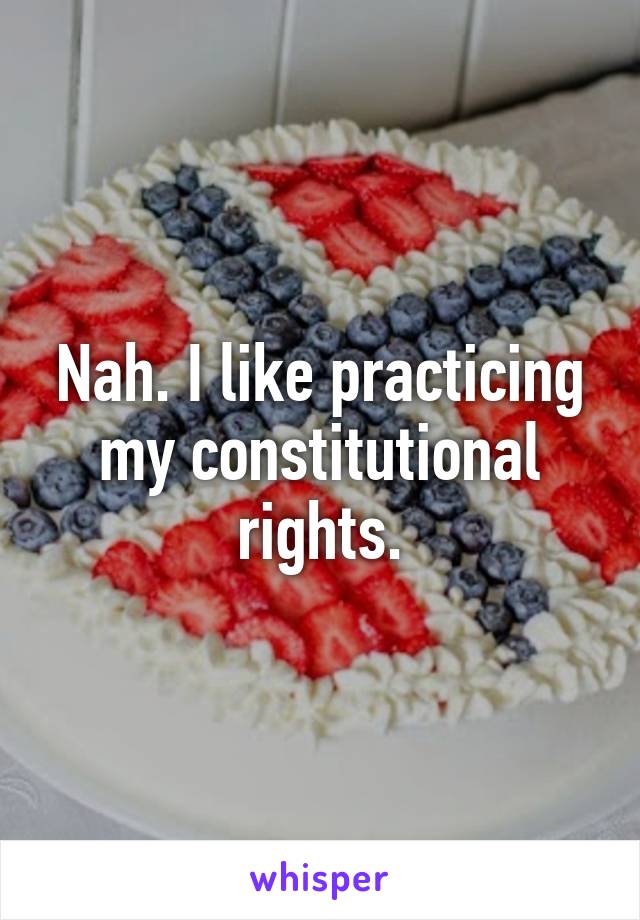 Nah. I like practicing my constitutional rights.