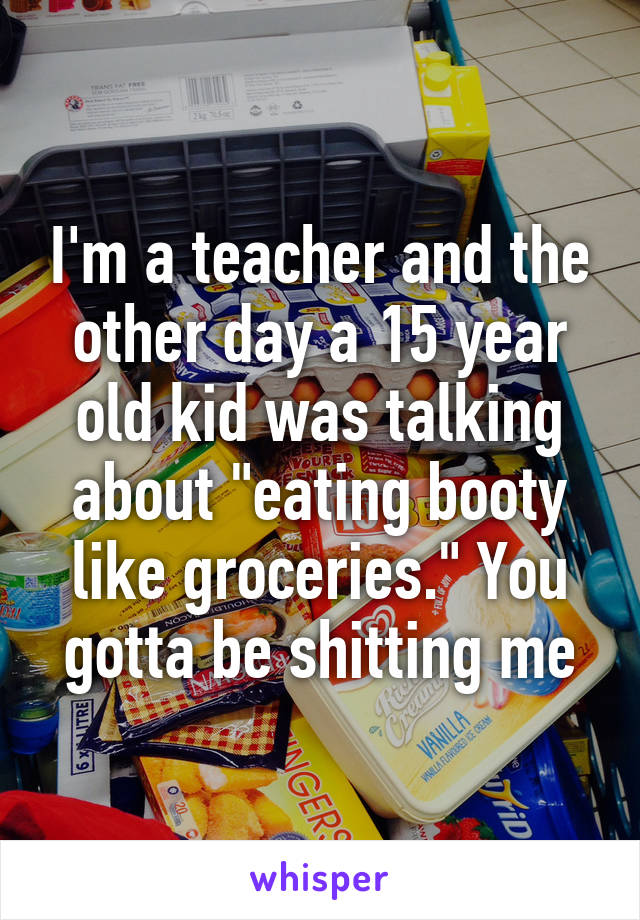 I'm a teacher and the other day a 15 year old kid was talking about "eating booty like groceries." You gotta be shitting me