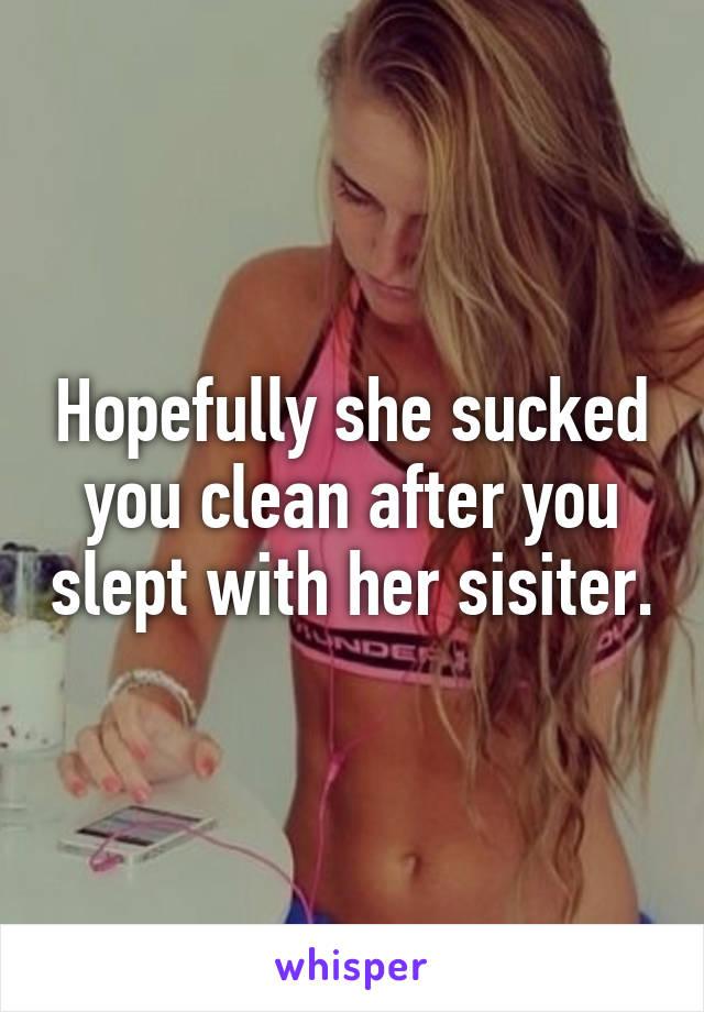 Hopefully she sucked you clean after you slept with her sisiter.