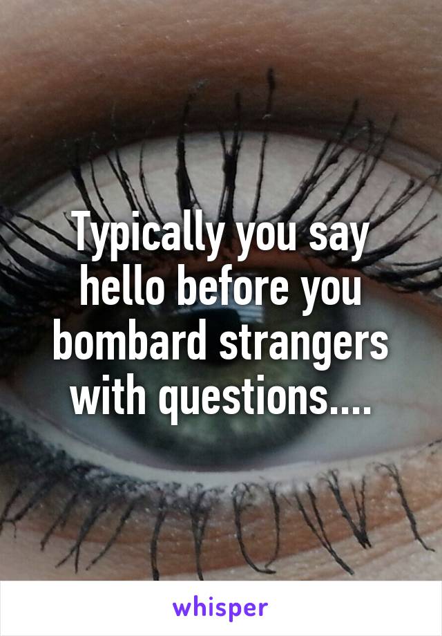 Typically you say hello before you bombard strangers with questions....