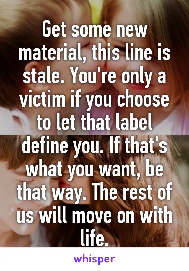 Get some new material, this line is stale. You're only a victim if you choose to let that label define you. If that's what you want, be that way. The rest of us will move on with life.