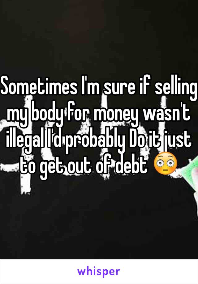 Sometimes I'm sure if selling my body for money wasn't illegal I'd probably Do it just to get out of debt 😳