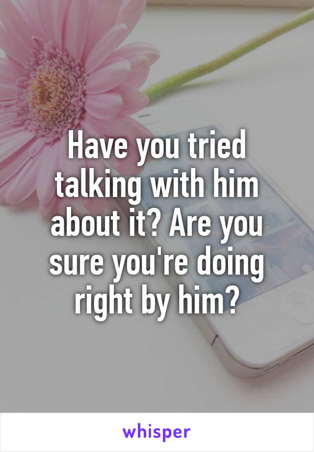 Have you tried talking with him about it? Are you sure you're doing right by him?