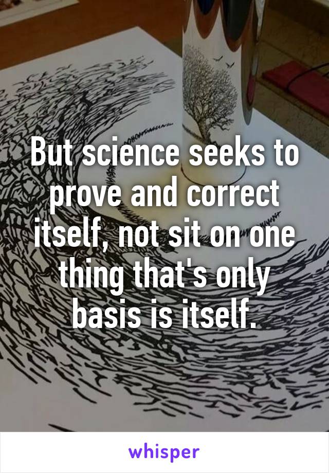 But science seeks to prove and correct itself, not sit on one thing that's only basis is itself.