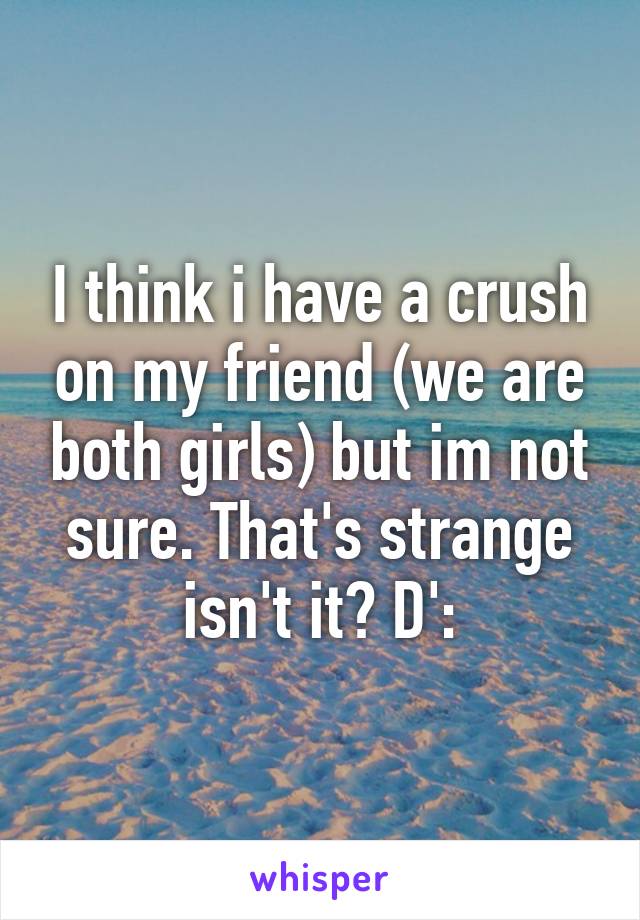 I think i have a crush on my friend (we are both girls) but im not sure. That's strange isn't it? D':