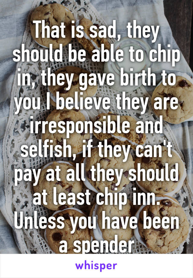 That is sad, they should be able to chip in, they gave birth to you I believe they are irresponsible and selfish, if they can't pay at all they should at least chip inn. Unless you have been a spender