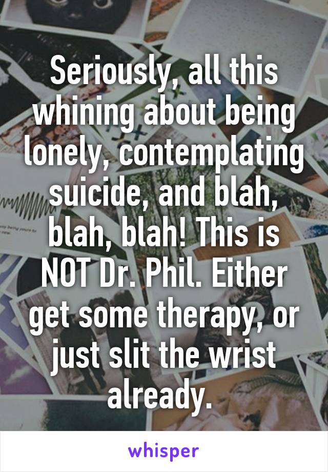 Seriously, all this whining about being lonely, contemplating suicide, and blah, blah, blah! This is NOT Dr. Phil. Either get some therapy, or just slit the wrist already. 