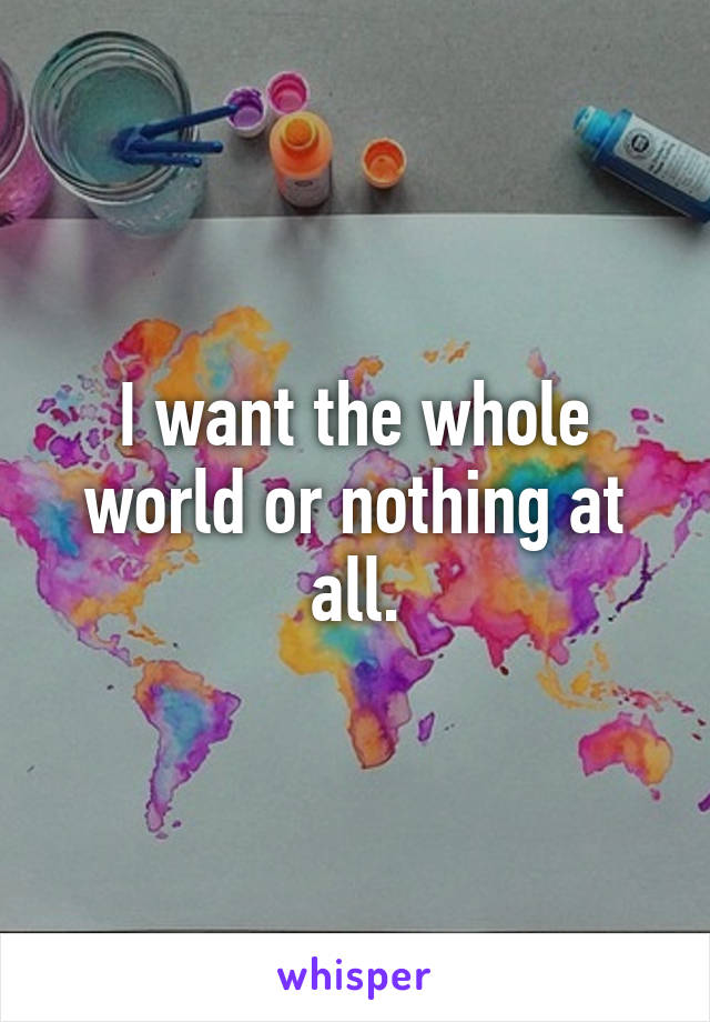 I want the whole world or nothing at all.