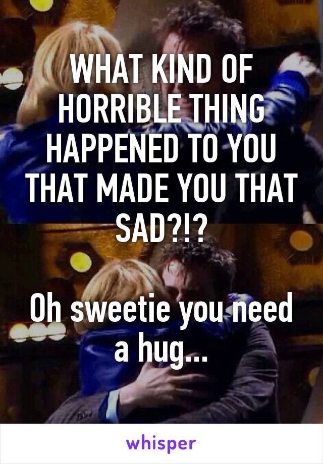 WHAT KIND OF HORRIBLE THING HAPPENED TO YOU THAT MADE YOU THAT SAD?!?

Oh sweetie you need a hug...
