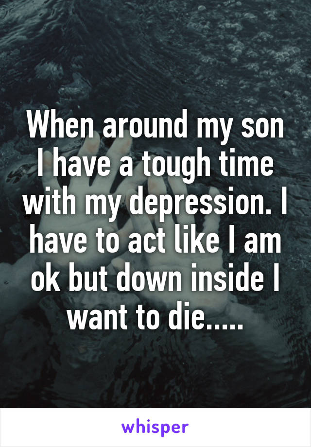 When around my son I have a tough time with my depression. I have to act like I am ok but down inside I want to die.....