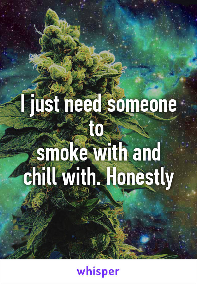 I just need someone to 
smoke with and chill with. Honestly