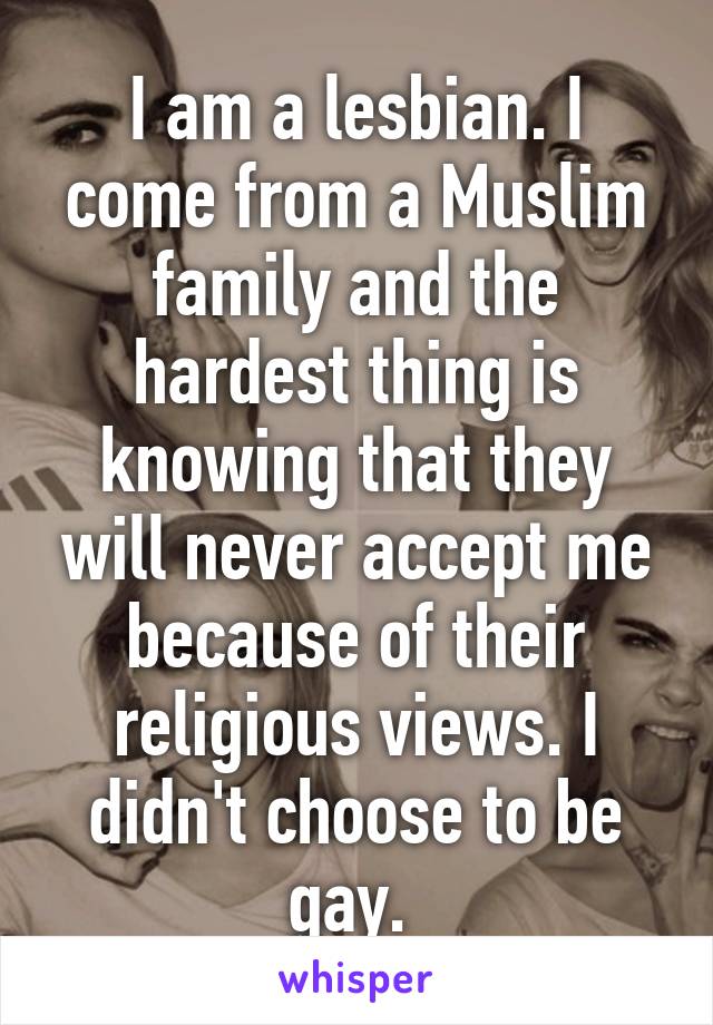 I am a lesbian. I come from a Muslim family and the hardest thing is knowing that they will never accept me because of their religious views. I didn't choose to be gay. 