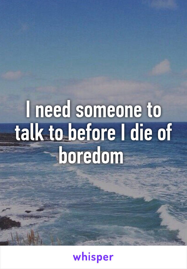 I need someone to talk to before I die of boredom 